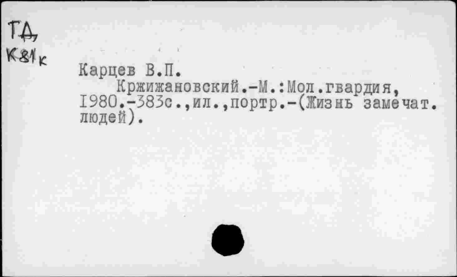 ﻿Карцев В.П.
Кржижановский.-М.:Мол.гвардия, 1980.-383с.,ил.,портр.-(Жизнь замечат. людей).